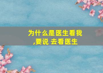 为什么是医生看我,要说 去看医生